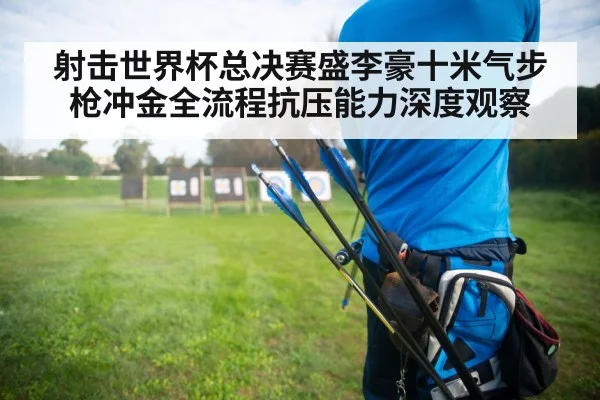 射击世界杯总决赛盛李豪十米气步枪冲金全流程抗压能力深度观察